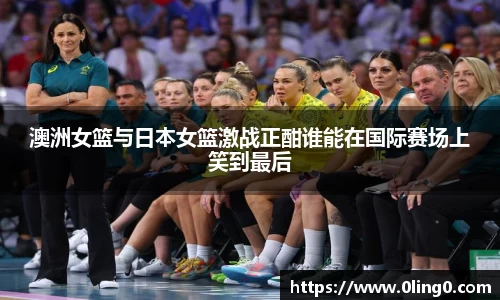 澳洲女篮与日本女篮激战正酣谁能在国际赛场上笑到最后
