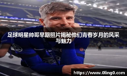足球明星帅哥早期照片揭秘他们青春岁月的风采与魅力