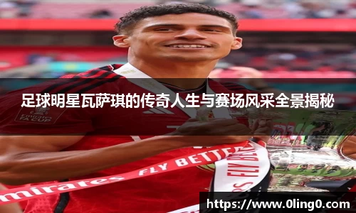 足球明星瓦萨琪的传奇人生与赛场风采全景揭秘