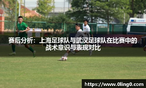 赛后分析：上海足球队与武汉足球队在比赛中的战术意识与表现对比