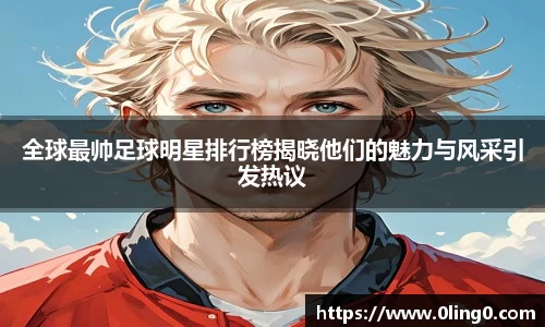 全球最帅足球明星排行榜揭晓他们的魅力与风采引发热议